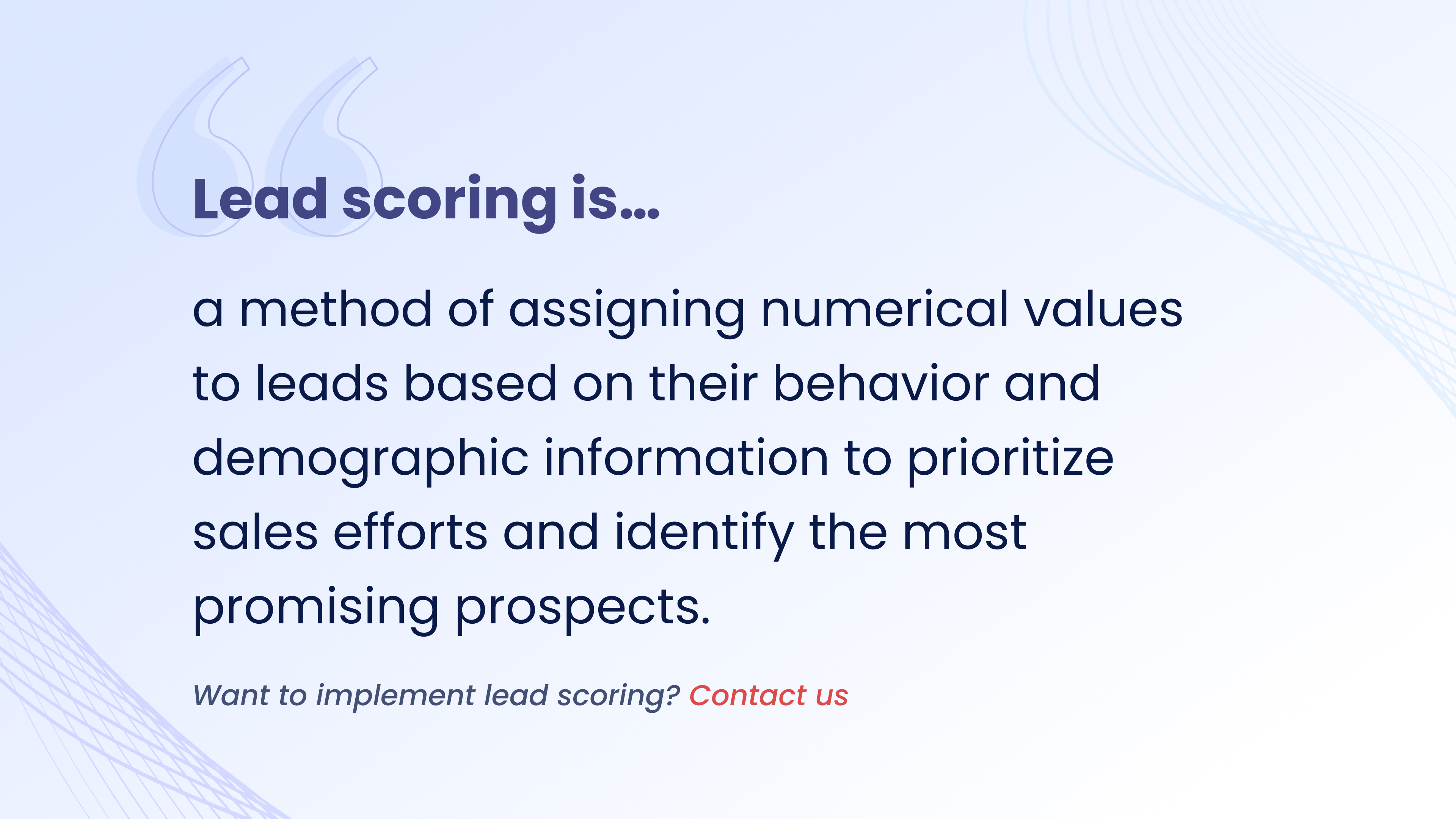 Lead scoring is a method of assigning numerical values
to leads based on their behavior and demographic information to prioritize sales efforts and identify the most promising prospects.