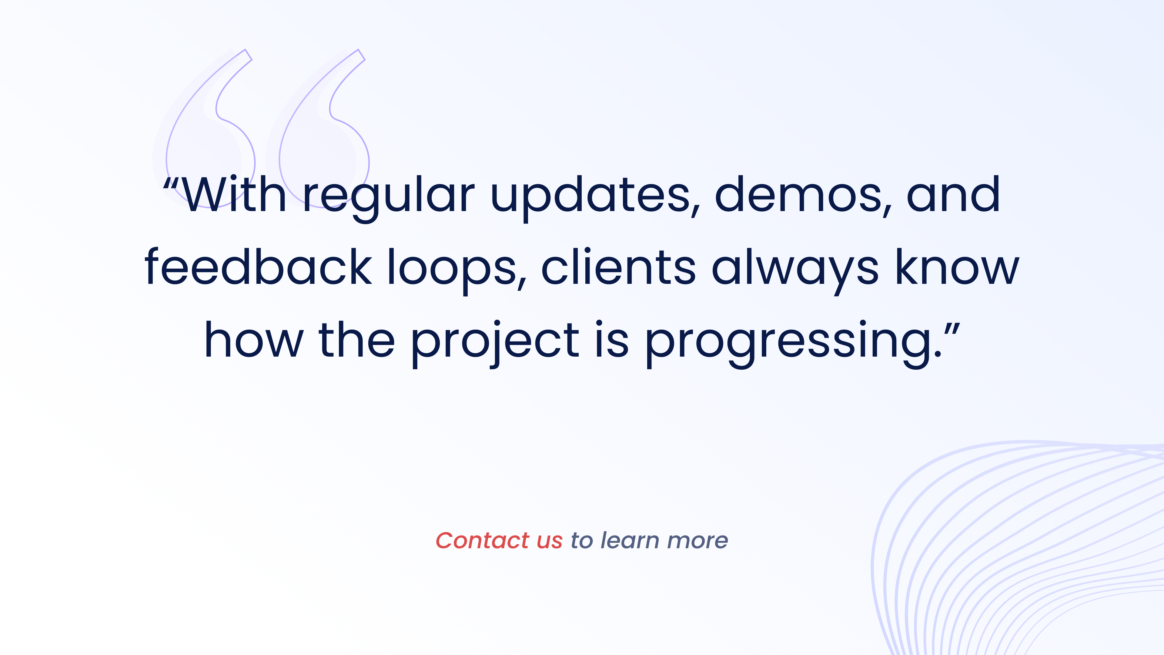 With regular updates, demos, and
feedback loops, clients always know how the project is progressing.