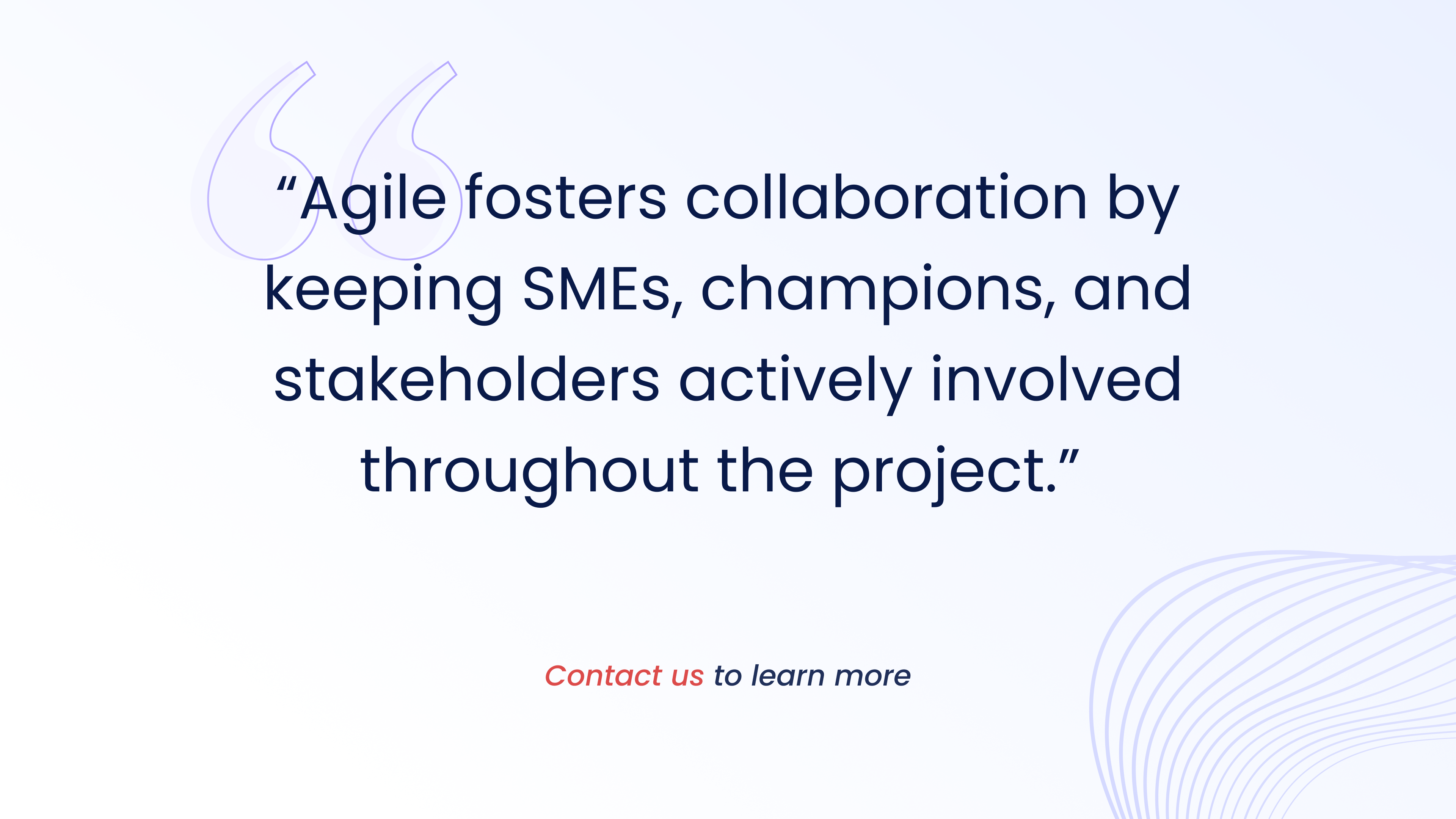 Agile fosters collaboration by
keeping SMEs, champions, and
stakeholders actively involved
throughout the project.