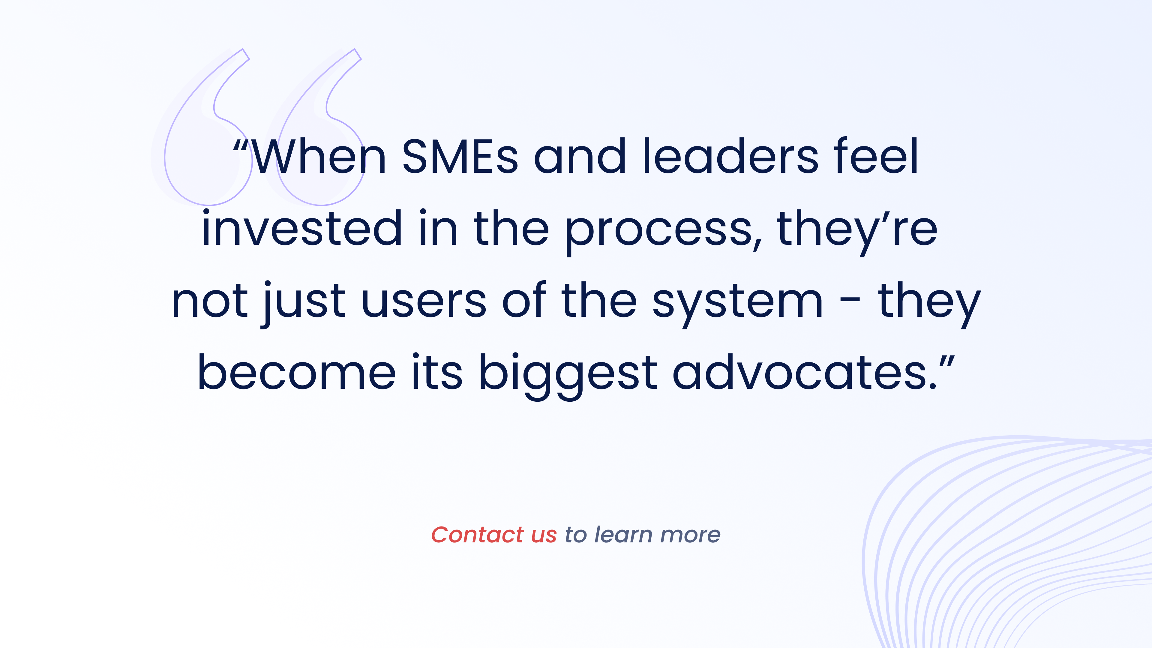 When SMEs and leaders feel
invested in the process, they're
not just users of the system - they
become its biggest advocates.