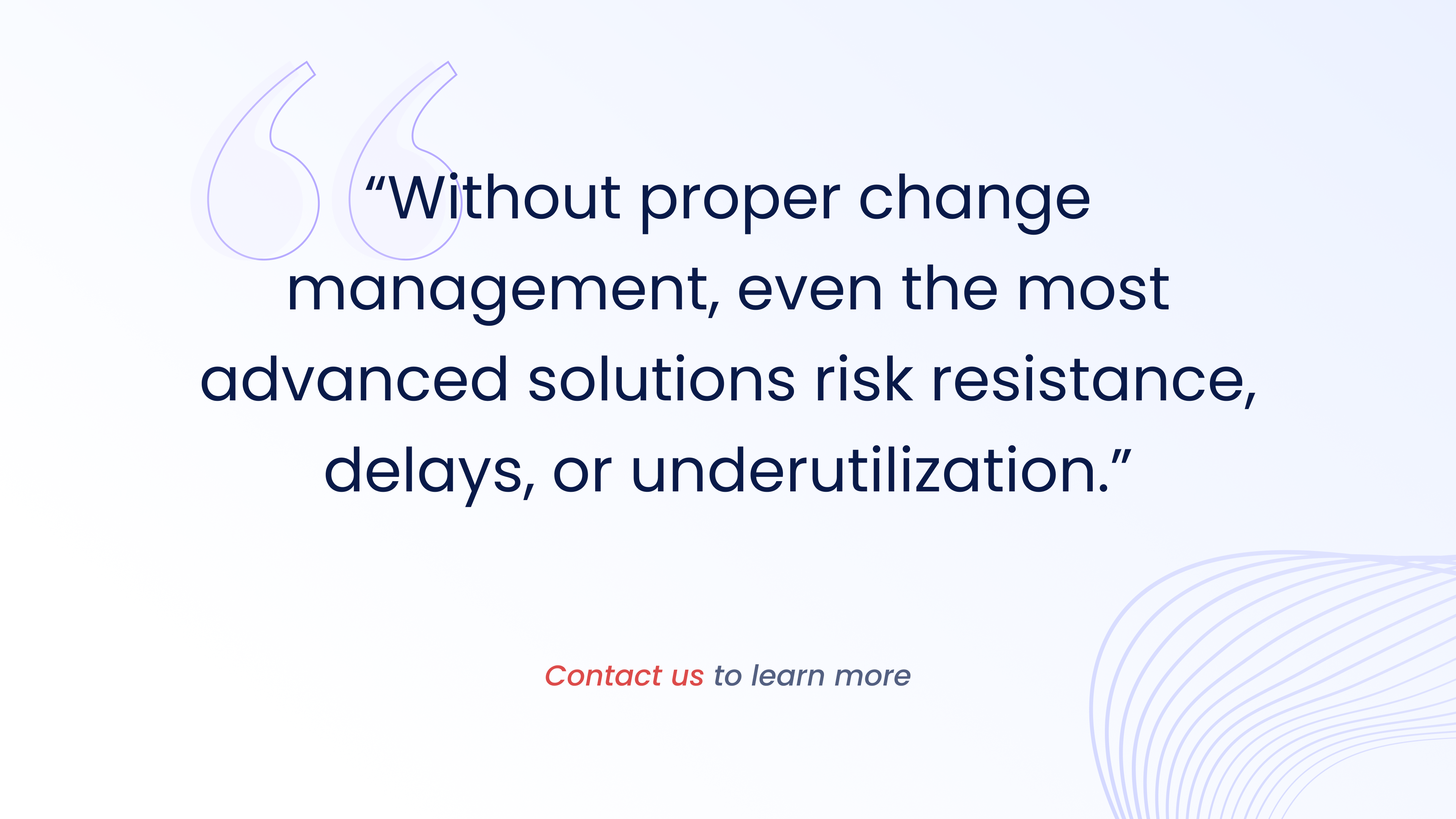 Without proper change management, even the most advanced solutions risk resistance,
delays, or underutilization.