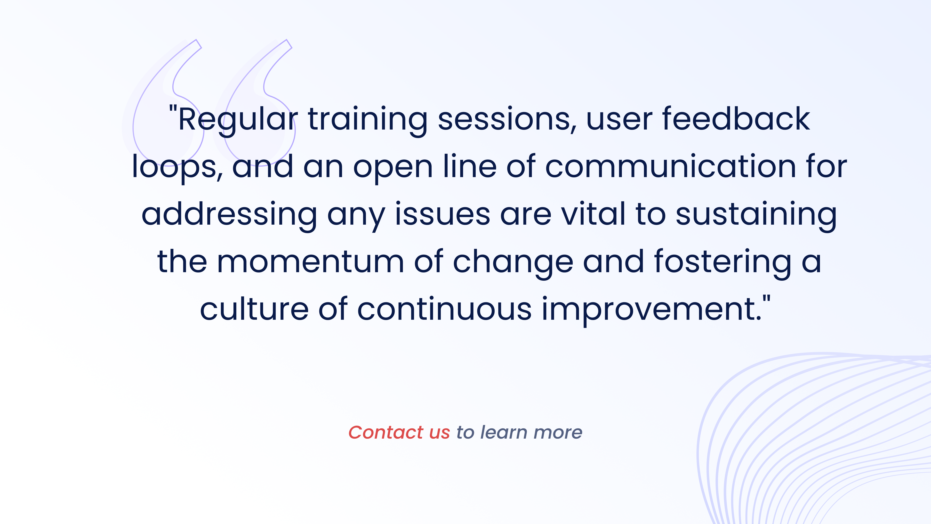 Regular training sessions, user feedback oops, and an open line of communication for addressing any issues are vital to sustaining
the momentum of change and fostering a culture of continuous improvement.