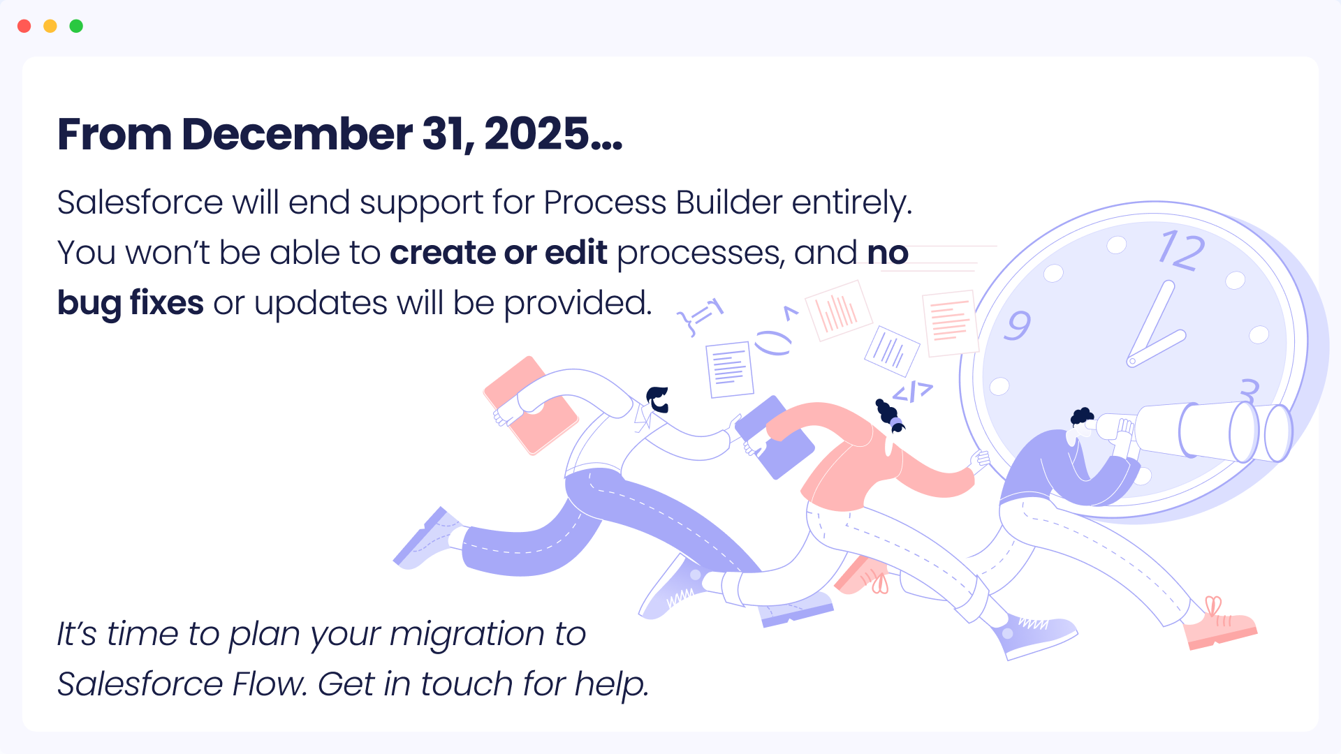 Salesforce will end support for Process Builder entirely.
You won't be able to create or edit processes, and no
bug fixes or updates will be provided